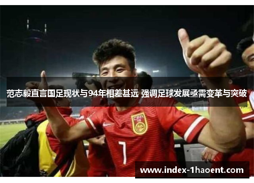 范志毅直言国足现状与94年相差甚远 强调足球发展亟需变革与突破