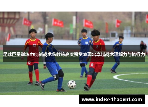 足球巨星训练中创新战术获教练高度赞赏表现出卓越战术理解力与执行力