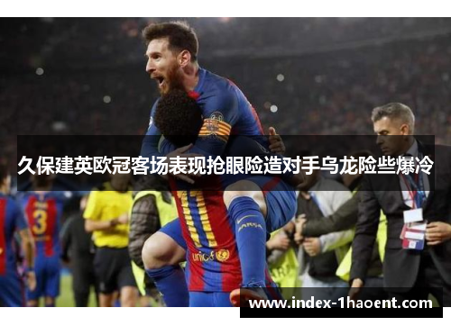 久保建英欧冠客场表现抢眼险造对手乌龙险些爆冷